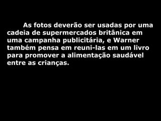 As fotos deverão ser usadas por uma cadeia de supermercados britânica em uma campanha publicitária, e Warner também pensa em reuni-las em um livro para promover a alimentação saudável entre as crianças. 