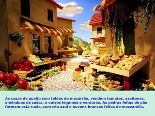 As casas de queijo com toldos de macarrão, vendem tomates, azeitonas,
amêndoas de casca, e outros legumes e verduras. As pedras feitas de pão
formam esta ruela, com céu azul e nuvens brancas feitas de mozzarella.
 