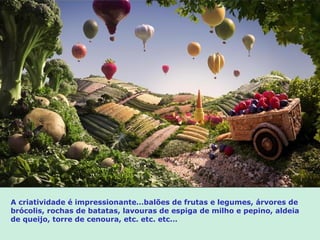 A criatividade é impressionante…balões de frutas e legumes, árvores de
brócolis, rochas de batatas, lavouras de espiga de milho e pepino, aldeia
de queijo, torre de cenoura, etc. etc. etc…
 