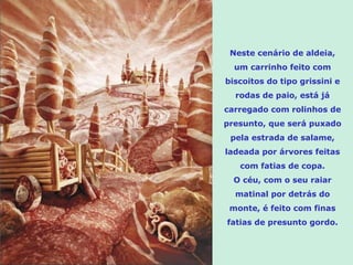 Neste cenário de aldeia,
  um carrinho feito com
biscoitos do tipo grissini e
  rodas de paio, está já
carregado com rolinhos de
presunto, que será puxado
 pela estrada de salame,
ladeada por árvores feitas
   com fatias de copa.
  O céu, com o seu raiar
  matinal por detrás do
 monte, é feito com finas
fatias de presunto gordo.
 
