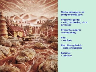 Nesta paisagem, os
componentes são:

Presunto gordo:
– céu, cachoeira, rio e
árvores;

Presunto magro:
-montanhas;

Pão:
– rochas;

Biscoitos grissini:
– casa e trapiche;

Salame:
- telhado
 