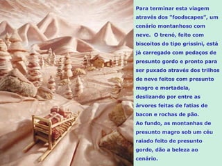 Para terminar esta viagem
através dos "foodscapes”, um
cenário montanhoso com
neve. O trenó, feito com
biscoitos do tipo grissini, está
já carregado com pedaços de
presunto gordo e pronto para
ser puxado através dos trilhos
de neve feitos com presunto
magro e mortadela,
deslizando por entre as
árvores feitas de fatias de
bacon e rochas de pão.
Ao fundo, as montanhas de
presunto magro sob um céu
raiado feito de presunto
gordo, dão a beleza ao
cenário.
 