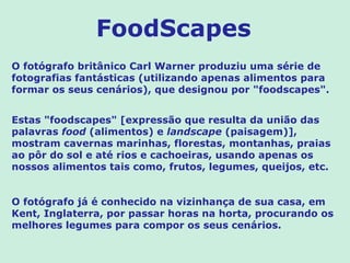 FoodScapes
O fotógrafo britânico Carl Warner produziu uma série de
fotografias fantásticas (utilizando apenas alimentos para
formar os seus cenários), que designou por "foodscapes".


Estas "foodscapes" [expressão que resulta da união das
palavras food (alimentos) e landscape (paisagem)],
mostram cavernas marinhas, florestas, montanhas, praias
ao pôr do sol e até rios e cachoeiras, usando apenas os
nossos alimentos tais como, frutos, legumes, queijos, etc.


O fotógrafo já é conhecido na vizinhança de sua casa, em
Kent, Inglaterra, por passar horas na horta, procurando os
melhores legumes para compor os seus cenários.
 