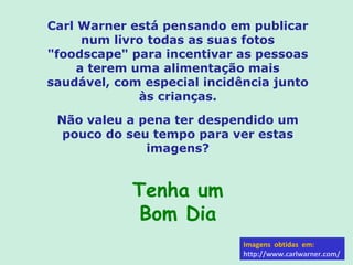 Carl Warner está pensando em publicar
      num livro todas as suas fotos
"foodscape" para incentivar as pessoas
     a terem uma alimentação mais
saudável, com especial incidência junto
              às crianças.

 Não valeu a pena ter despendido um
  pouco do seu tempo para ver estas
              imagens?


            Tenha um
             Bom Dia
                             Imagens obtidas em:
                             http://www.carlwarner.com/
 