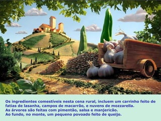 Os ingredientes comestíveis nesta cena rural, incluem um carrinho feito de
fatias de lasanha, campos de macarrão, e nuvens de mozzarella.
As árvores são feitas com pimentão, salsa e manjericão.
Ao fundo, no monte, um pequeno povoado feito de queijo.
 