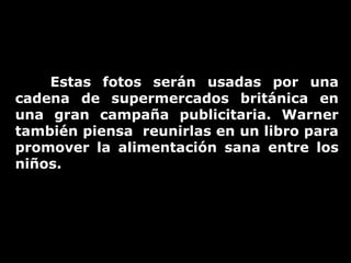 Estas fotos serán usadas por una
cadena de supermercados británica en
una gran campaña publicitaria. Warner
también piensa reunirlas en un libro para
promover la alimentación sana entre los
niños.

 