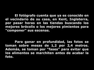 El fotógrafo cuenta que ya es conocido en
el vecindario de su casa, en Kent, Inglaterra,
por pasar horas en las tiendas buscando los
mejores brócolis o los mejores pimientos para
"componer" sus escenas.
Para ganar en profundidad, las fotos se
toman sobre mesas de 1,2 por 2,4 metros.
Además, se toman por “fases" para evitar que
los alimentos se marchiten antes de acabar la
foto.

 