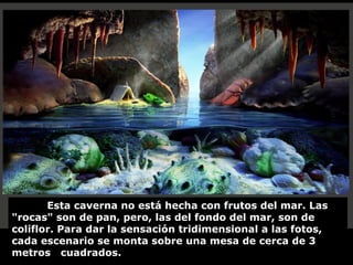 Esta caverna no está hecha con frutos del mar. Las
"rocas" son de pan, pero, las del fondo del mar, son de
coliflor. Para dar la sensación tridimensional a las fotos,
cada escenario se monta sobre una mesa de cerca de 3
metros cuadrados.

 