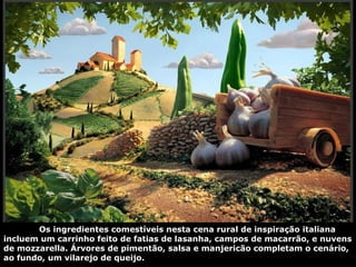 Os ingredientes comestíveis nesta cena rural de inspiração italiana
incluem um carrinho feito de fatias de lasanha, campos de macarrão, e nuvens
de mozzarella. Árvores de pimentão, salsa e manjericão completam o cenário,
ao fundo, um vilarejo de queijo.
 