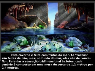 Esta caverna é feita com frutos do mar. As "rochas"
são feitas de pão, mas, no fundo do mar, elas são de couve-
flor. Para dar a sensação tridimensional às fotos, cada
cenário é composto em uma mesa de cerca de 1,2 metros por
2,4 metros.
 
