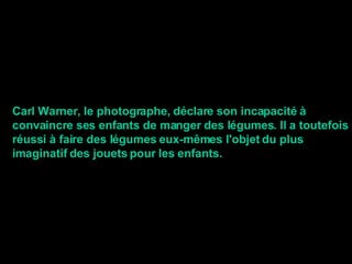 Carl Warner, le photographe, déclare son incapacité à convaincre ses enfants de manger des légumes. Il a toutefois réussi à faire des légumes eux-mêmes l'objet du plus imaginatif des jouets pour les enfants. 