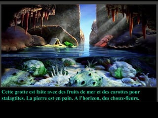 Cette grotte est faite avec des fruits de mer et des carottes pour stalagtites. La pierre est en pain. A l’horizon, des choux-fleurs. 