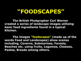 “ FOODSCAPES” The British Photgrapher Carl Warner created a series of landscape images utilizing basic food ingredients found in a typical Kitchen. The images  &quot;foodscapes&quot;  (made up of the words Food and Landscapes) show scenes including, Caverns, Submarines, Forests, Beaches etc. using fruits, Legumes, Cheeses, Pastas, Breads among others. 