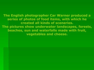 The English photographer Car Warner produced a series of photos of food items, with which he created all kinds of sceneries. The pictures show underwater landscapes, forests, beaches, sun and waterfalls made with fruit, vegetables and cheese. 