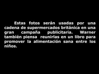 Estas fotos serán usadas por una cadena de supermercados británica en una gran campaña publicitaria. Warner también piensa  reunirlas en un libro para promover la alimentación sana entre los niños. 