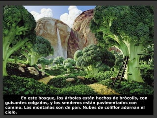 En este bosque, los árboles están hechos de brócolis, con guisantes colgados, y los senderos están pavimentados con comino. Las montañas son de pan. Nubes de coliflor adornan el cielo. 