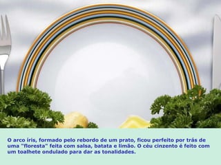 O arco íris, formado pelo rebordo de um prato, ficou perfeito por trás de uma  " floresta " feita com  salsa, batata e limão. O céu cinzento é feito com um toalhete ondulado para dar as tonalidades. 