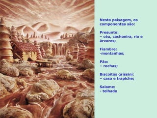 Nesta paisagem, os componentes são:  Presunto: –  céu, cachoeira, rio e  árvores;  Fiambre: montanhas; Pão: –  rochas; Biscoitos grissini: –  casa e trapiche; Salame: - telhado 