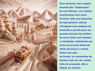 Para terminar esta viagem através dos "foodscapes" de Carl Warner, um cenário montanhoso com neve.  O trenó, feito com biscoitos do tipo grissini, está já carregado com pedaços de presunto e pronto para ser puxado através dos trilhos de neve feitos com fiambre e mortadela, deslizando por entre as árvores feitas de fatias de bacon e rochas feitas com pão. Ao fundo, as montanhas de fiambre sob um céu raiado feito de presunto, dão a beleza ao cenário. 