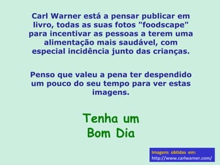Carl Warner está a pensar publicar em livro, todas as suas fotos "foodscape" para incentivar as pessoas a terem uma alimentação mais saudável, com especial incidência junto das crianças. Penso que valeu a pena ter despendido um pouco do seu tempo para ver estas imagens. Tenha um Bom Dia Imagens  obtidas  em: http://www.carlwarner.com/ 