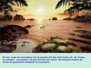 El mar vrojo de esta playa con la puesta del Sol está hecho de  de  lonjas de salmón.  Las papas y el pan forman las rocas. Un barquito hecho de vaina de guisantes completa el escenario. 