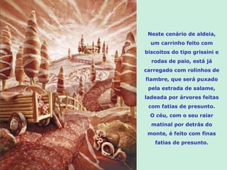 Neste cenário de aldeia, um carrinho feito com biscoitos do tipo grissini e rodas de paio, está já carregado com rolinhos de fiambre, que será puxado pela estrada de salame, ladeada por árvores feitas com fatias de presunto. O céu, com o seu raiar matinal por detrás do monte, é feito com finas fatias de presunto. 