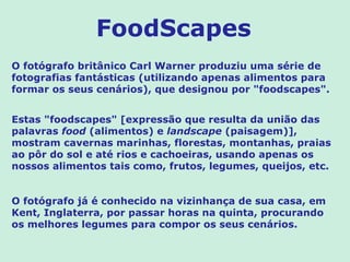 FoodScapes
O fotógrafo britânico Carl Warner produziu uma série de
fotografias fantásticas (utilizando apenas alimentos para
formar os seus cenários), que designou por "foodscapes".


Estas "foodscapes" [expressão que resulta da união das
palavras food (alimentos) e landscape (paisagem)],
mostram cavernas marinhas, florestas, montanhas, praias
ao pôr do sol e até rios e cachoeiras, usando apenas os
nossos alimentos tais como, frutos, legumes, queijos, etc.


O fotógrafo já é conhecido na vizinhança de sua casa, em
Kent, Inglaterra, por passar horas na quinta, procurando
os melhores legumes para compor os seus cenários.
 