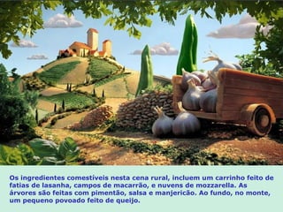 Os ingredientes comestíveis nesta cena rural, incluem um carrinho feito de
fatias de lasanha, campos de macarrão, e nuvens de mozzarella. As
árvores são feitas com pimentão, salsa e manjericão. Ao fundo, no monte,
um pequeno povoado feito de queijo.
 