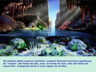 No interior desta caverna marítima, existem diversos mariscos apetitosos.
As "rochas" são feitas de pão, mas, no fundo do mar, elas são feitas de
couve-flor. O pequeno barco é uma vagem de ervilha.
 