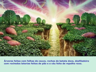 Árvores feitas com folhas de couve, rochas de batata doce, desfiladeiro
com rochedos laterias feitos de pão e o céu feito de repolho roxo.
 