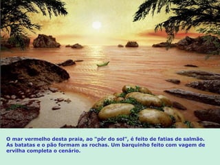 O mar vermelho desta praia, ao "pôr do sol", é feito de fatias de salmão.
As batatas e o pão formam as rochas. Um barquinho feito com vagem de
ervilha completa o cenário.
 