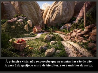 À primeira vista, não se percebe que as montanhas são de pão. A casa é de queijo, o muro de biscoitos, e os caminhos de arroz,  