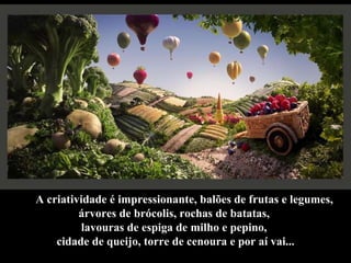 A criatividade é impressionante, balões de frutas e legumes, árvores de brócolis, rochas de batatas,  lavouras de espiga de milho e pepino,  cidade de queijo, torre de cenoura e por aí vai... 