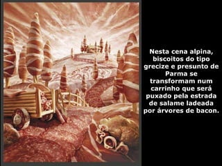 Nesta cena alpina, biscoitos do tipo grecize e presunto de Parma se transformam num carrinho que será puxado pela estrada de salame ladeada por árvores de bacon. 