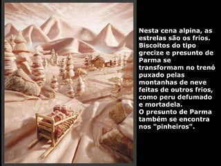Nesta cena alpina, as estrelas são os frios. Biscoitos do tipo grecize e presunto de Parma se transformam no trenó puxado pelas montanhas de neve feitas de outros frios, como peru defumado e mortadela.  O presunto de Parma também se encontra nos "pinheiros". 