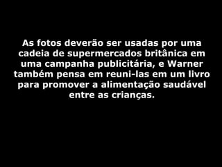 As fotos deverão ser usadas por uma cadeia de supermercados britânica em uma campanha publicitária, e Warner também pensa em reuni-las em um livro para promover a alimentação saudável entre as crianças. 