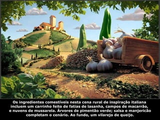 Os ingredientes comestíveis nesta cena rural de inspiração italiana  incluem um carrinho feito de fatias de lasanha, campos de macarrão,  e nuvens de mussarela. Árvores de pimentão verde; salsa e manjericão completam o cenário. Ao fundo, um vilarejo de queijo. 