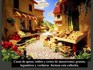 Casas de queso, toldos y cestos de macarrones, granos,
    legumbres y verduras forman esta callecita.
 