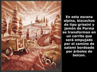 En esta escena
 alpina, bizcochos
 de tipo grissini y
 jamón de Parma
se transforman en
   un carrito que
  será empujado
 por el camino de
 salami bordeado
  por árboles de
      beicon.
 