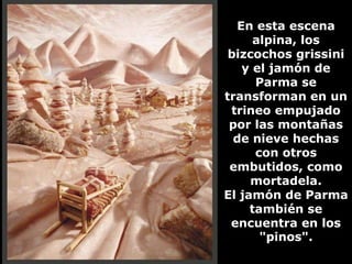 En esta escena
     alpina, los
 bizcochos grissini
   y el jamón de
      Parma se
transforman en un
 trineo empujado
 por las montañas
  de nieve hechas
      con otros
 embutidos, como
     mortadela.
El jamón de Parma
     también se
 encuentra en los
       "pinos".
 