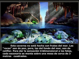 Esta caverna no está hecha con frutos del mar. Las
"rocas" son de pan, pero, las del fondo del mar, son de
coliflor. Para dar la sensación tridimensional a las fotos,
cada escenario se monta sobre una mesa de cerca de 3
metros cuadrados.
 