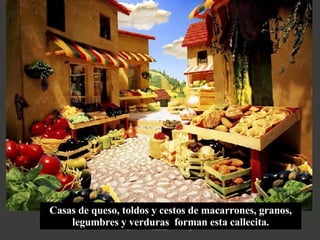 Casas de queso, toldos y cestos de macarrones, granos, legumbres y verduras  forman esta callecita. 