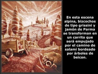 En esta escena alpina, bizcochos de tipo grissini y jamón de Parma se transforman en un carrito que será empujado por el camino de salami bordeado por árboles de beicon. 