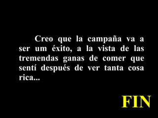 Creo que la campaña va a ser um éxito, a la vista de las tremendas ganas de comer que sentí después de ver tanta cosa rica...  FIN 