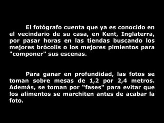 El fotógrafo cuenta que ya es conocido en el vecindario de su casa, en Kent, Inglaterra, por pasar horas en las tiendas buscando los mejores brócolis o los mejores pimientos para "componer" sus escenas.  Para ganar en profundidad, las fotos se toman sobre mesas de 1,2 por 2,4 metros. Además, se toman por “fases" para evitar que los alimentos se marchiten antes de acabar la foto.  