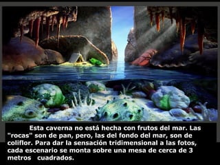 Esta caverna no está hecha con frutos del mar. Las "rocas" son de pan, pero, las del fondo del mar, son de coliflor. Para dar la sensación tridimensional a las fotos, cada escenario se monta sobre una mesa de cerca de 3 metros  cuadrados. 