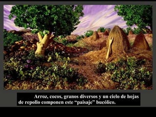 Arroz, cocos, granos diversos y un cielo de hojas de repollo componen este “paisaje” bucólico. 