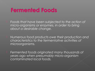 Foods that have been subjected to the action of
micro-organisms or enzymes, in order to bring
about a desirable change.
 Numerous food products owe their production and
characteristics to the fermentative activities of
microorganisms.
 Fermented foods originated many thousands of
years ago when presumably micro-organism
contaminated local foods.
 