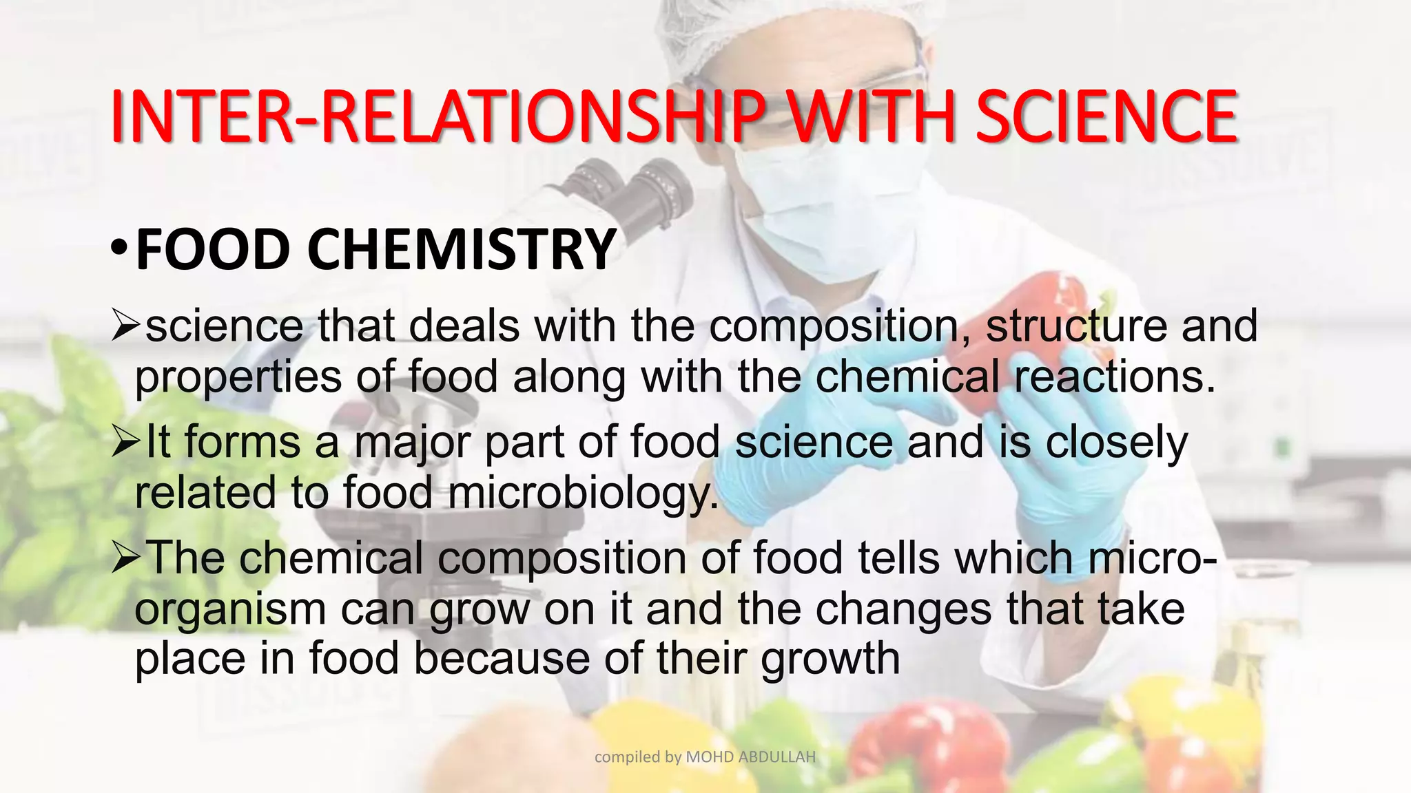 INTER-RELATIONSHIP WITH SCIENCE
•FOOD CHEMISTRY
science that deals with the composition, structure and
properties of food along with the chemical reactions.
It forms a major part of food science and is closely
related to food microbiology.
The chemical composition of food tells which micro-
organism can grow on it and the changes that take
place in food because of their growth
compiled by MOHD ABDULLAH