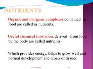12
Organic and inorganic complexes contained in
food are called as nutrients.
Useful chemical substances derived from food
by the body are called nutrients.
Which provides energy, helps to grow well and
normal development and repair of tissues
12By: Swati Bhatia
 